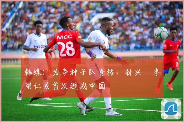 韩媒：为争种子队资格，孙兴慜李刚仁或首发迎战中国