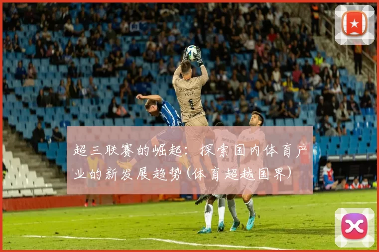 超三联赛的崛起：探索国内体育产业的新发展趋势(体育超越国界)